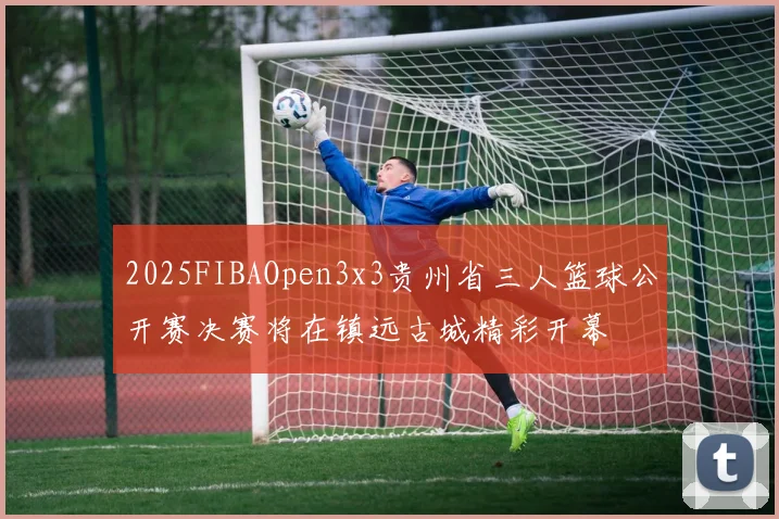 2025FIBAOpen3x3贵州省三人篮球公开赛决赛将在镇远古城精彩开幕