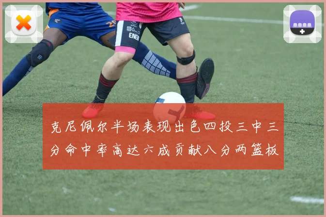 克尼佩尔半场表现出色四投三中三分命中率高达六成贡献八分两篮板
