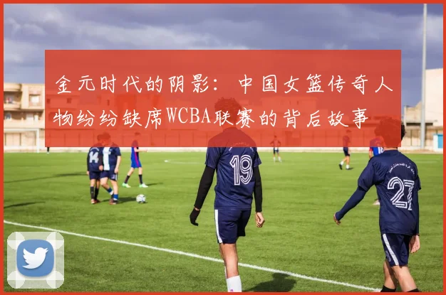 金元时代的阴影：中国女篮传奇人物纷纷缺席WCBA联赛的背后故事
