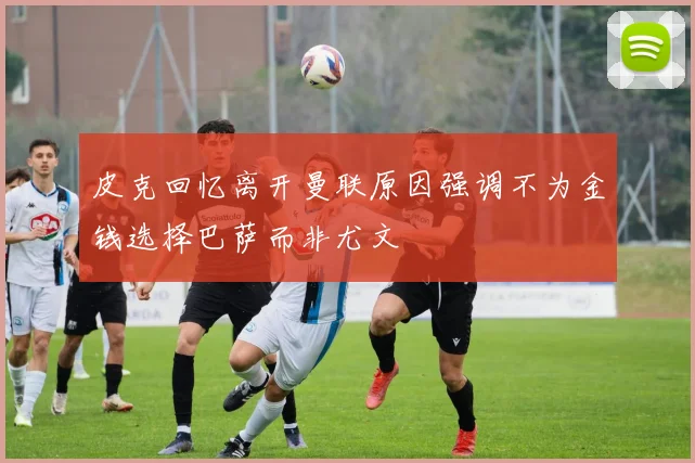皮克回忆离开曼联原因强调不为金钱选择巴萨而非尤文