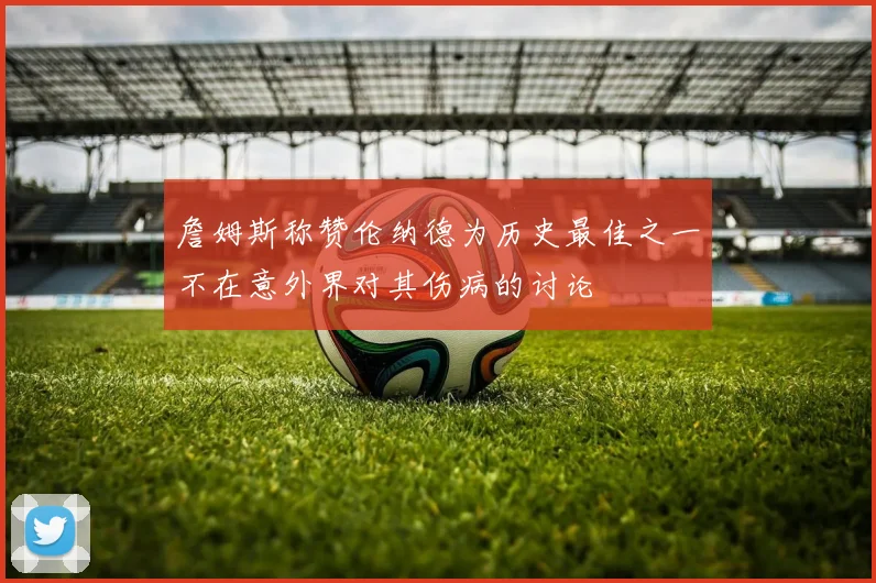 詹姆斯称赞伦纳德为历史最佳之一不在意外界对其伤病的讨论