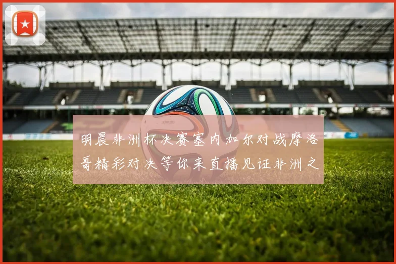 明晨非洲杯决赛塞内加尔对战摩洛哥精彩对决等你来直播见证非洲之王的诞生