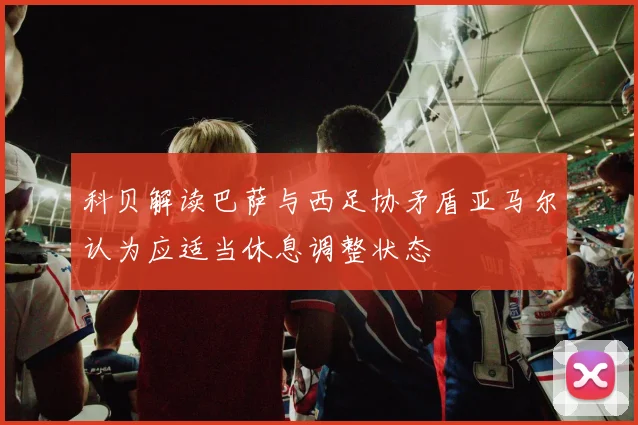 科贝解读巴萨与西足协矛盾亚马尔认为应适当休息调整状态