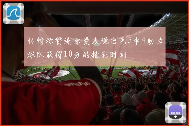 怀特称赞谢尔曼表现出色5中4助力球队获得10分的精彩时刻