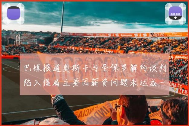 巴媒报道奥斯卡与圣保罗解约谈判陷入僵局主要因薪资问题未达成一致