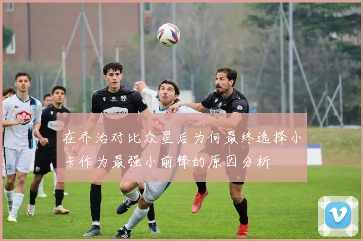 在乔治对比众星后为何最终选择小卡作为最强小前锋的原因分析