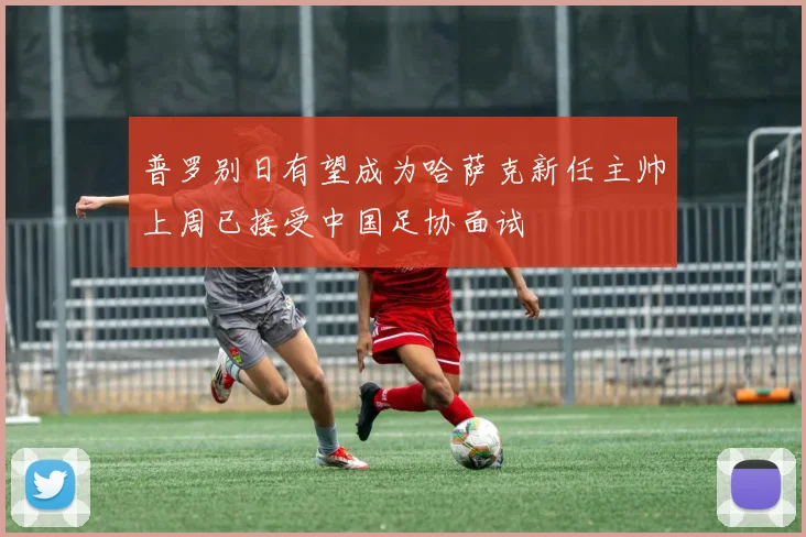 普罗别日有望成为哈萨克新任主帅上周已接受中国足协面试