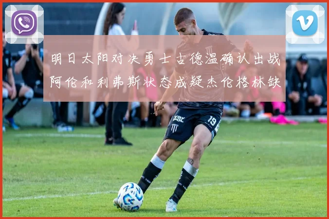 明日太阳对决勇士古德温确认出战阿伦和利弗斯状态成疑杰伦格林缺席比赛