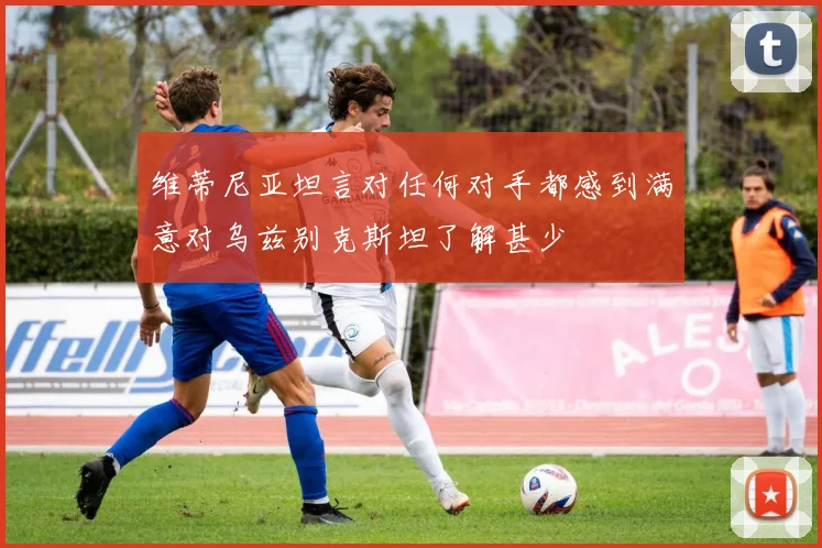 维蒂尼亚坦言对任何对手都感到满意对乌兹别克斯坦了解甚少