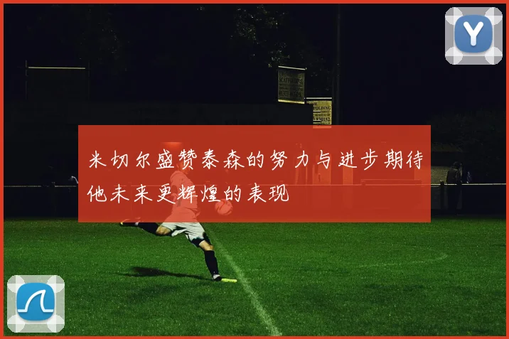 米切尔盛赞泰森的努力与进步期待他未来更辉煌的表现