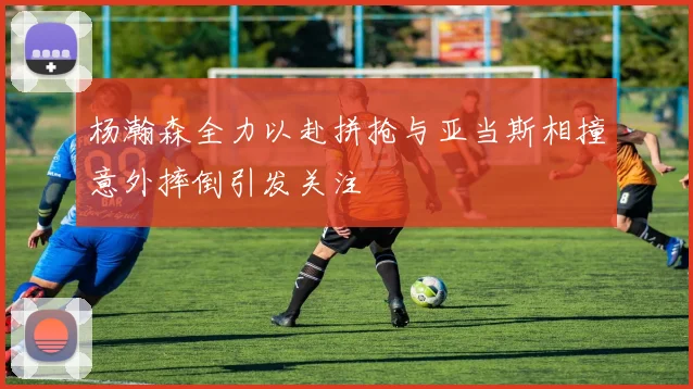 杨瀚森全力以赴拼抢与亚当斯相撞意外摔倒引发关注