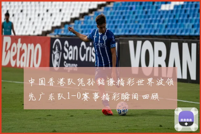 中国香港队凭孙铭谦精彩世界波领先广东队1-0赛事精彩瞬间回顾