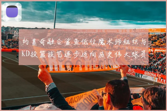约基奇融合鲨鱼低位魔术师组织与KD投篮技艺逐步迈向历史伟大球员之路