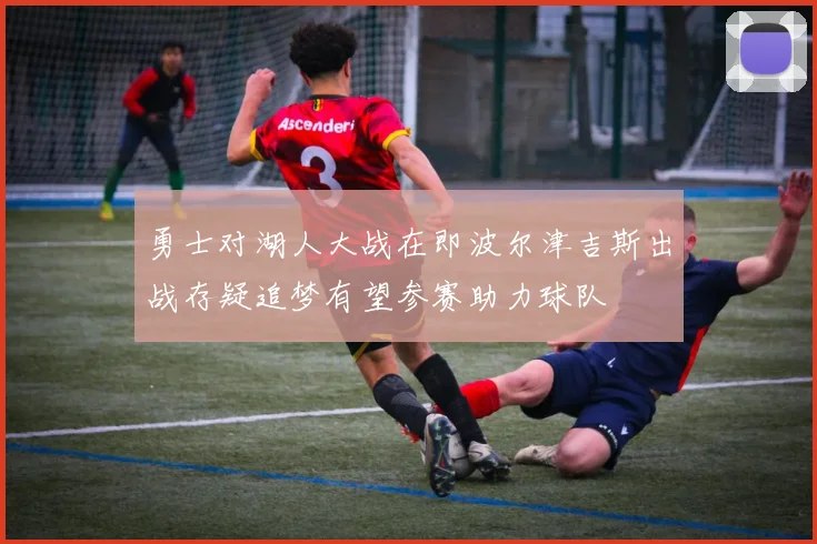 勇士对湖人大战在即波尔津吉斯出战存疑追梦有望参赛助力球队