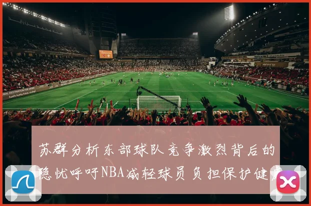 苏群分析东部球队竞争激烈背后的隐忧呼吁NBA减轻球员负担保护健康
