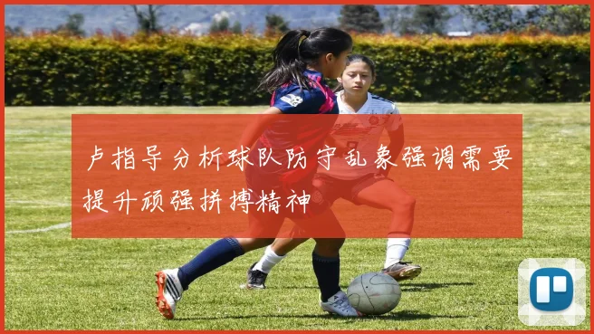 卢指导分析球队防守乱象强调需要提升顽强拼搏精神