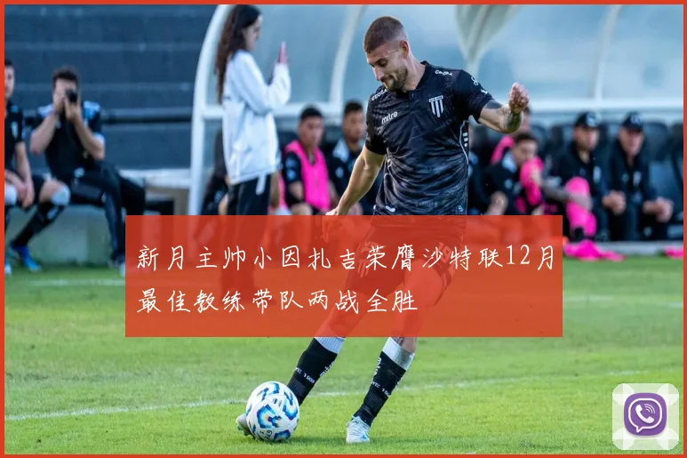 新月主帅小因扎吉荣膺沙特联12月最佳教练带队两战全胜
