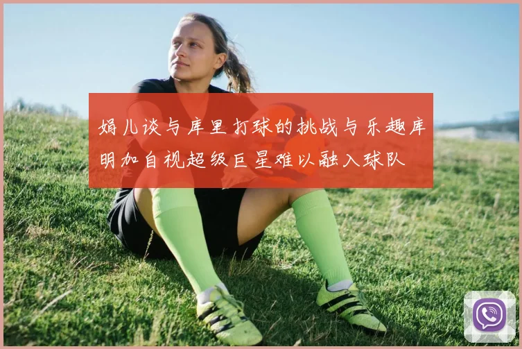 娟儿谈与库里打球的挑战与乐趣库明加自视超级巨星难以融入球队