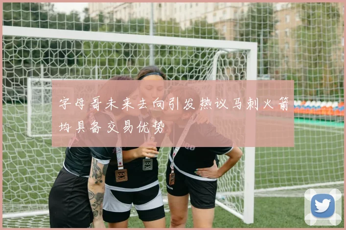 字母哥未来去向引发热议马刺火箭均具备交易优势