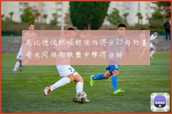 恩比德悄然崛起场均得分25与约基奇共同领衔联盟中锋得分榜