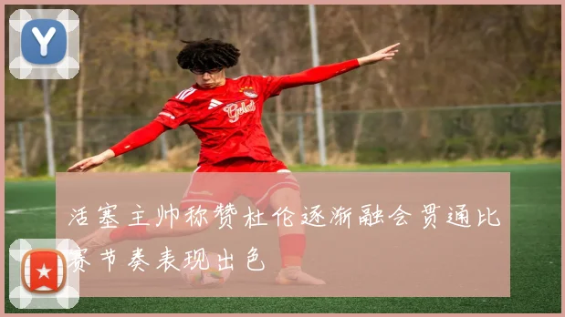 活塞主帅称赞杜伦逐渐融会贯通比赛节奏表现出色