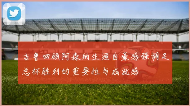 吉鲁回顾阿森纳生涯自豪感强调足总杯胜利的重要性与成就感
