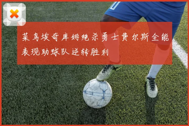 菜鸟埃奇库姆绝杀勇士费尔斯全能表现助球队逆转胜利