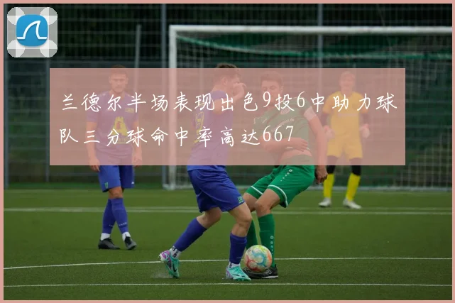 兰德尔半场表现出色9投6中助力球队三分球命中率高达667