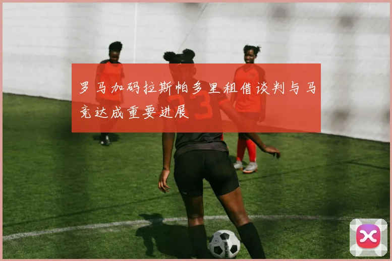 罗马加码拉斯帕多里租借谈判与马竞达成重要进展