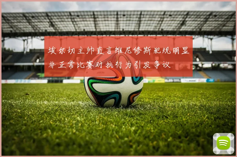 埃尔切主帅直言维尼修斯犯规明显非正常比赛对抗行为引发争议