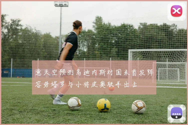 意天空预测乌迪内斯对国米首发阵容劳塔罗与小将皮奥联手出击