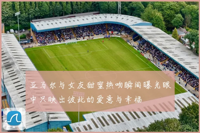 亚马尔与女友甜蜜热吻瞬间曝光眼中只映出彼此的爱意与幸福