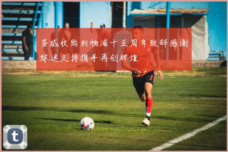 芬威收购利物浦十五周年致辞感谢球迷支持携手再创辉煌
