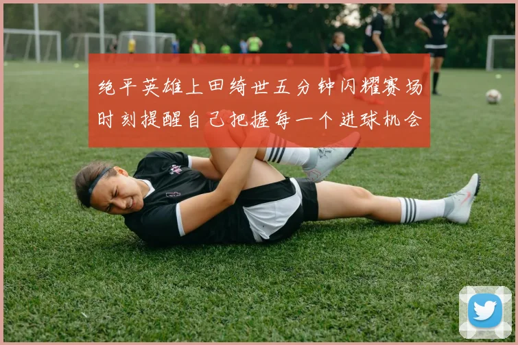 绝平英雄上田绮世五分钟闪耀赛场时刻提醒自己把握每一个进球机会
