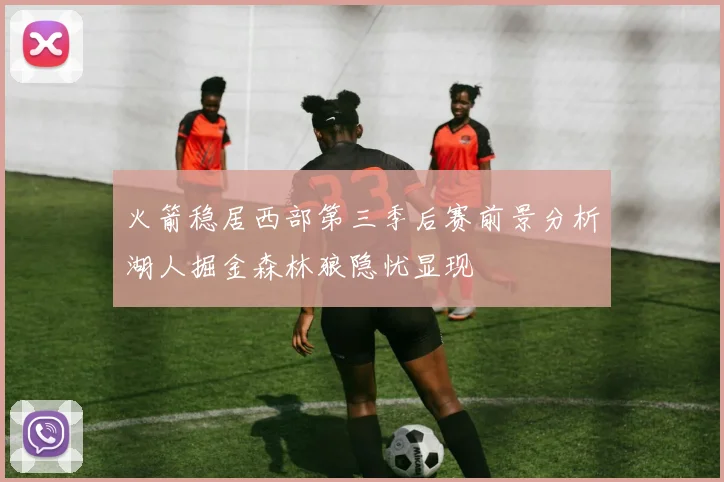 火箭稳居西部第三季后赛前景分析湖人掘金森林狼隐忧显现