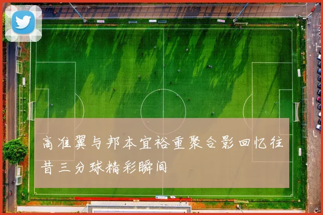 高准翼与邦本宜裕重聚合影回忆往昔三分球精彩瞬间