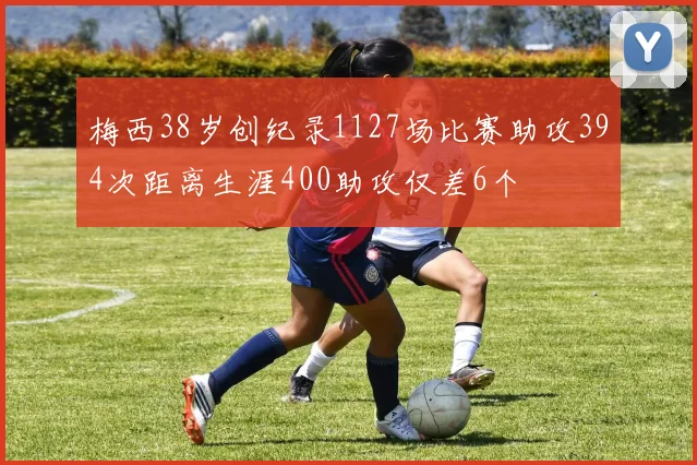 梅西38岁创纪录1127场比赛助攻394次距离生涯400助攻仅差6个