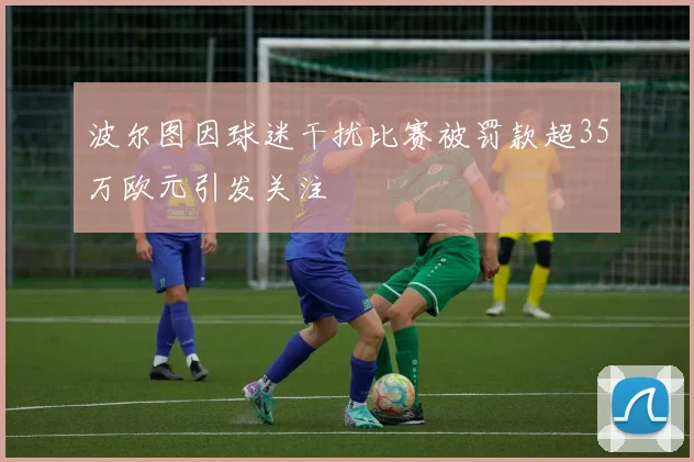 波尔图因球迷干扰比赛被罚款超35万欧元引发关注