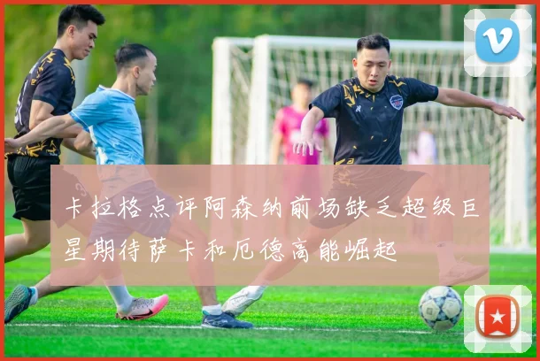 卡拉格点评阿森纳前场缺乏超级巨星期待萨卡和厄德高能崛起