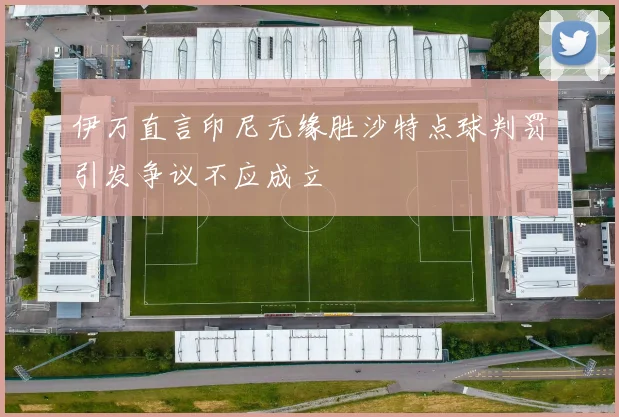 伊万直言印尼无缘胜沙特点球判罚引发争议不应成立