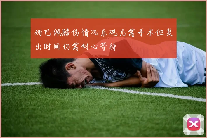 姆巴佩膝伤情况乐观无需手术但复出时间仍需耐心等待