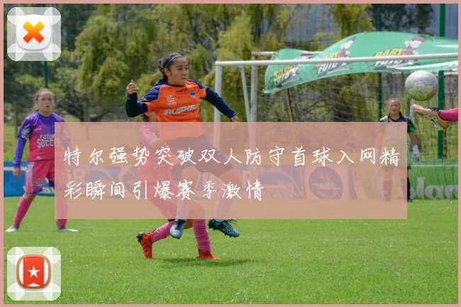 特尔强势突破双人防守首球入网精彩瞬间引爆赛季激情